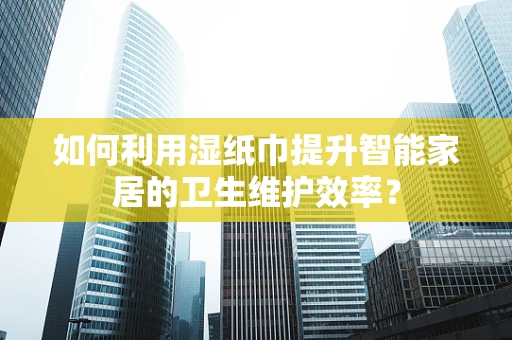 如何利用湿纸巾提升智能家居的卫生维护效率？