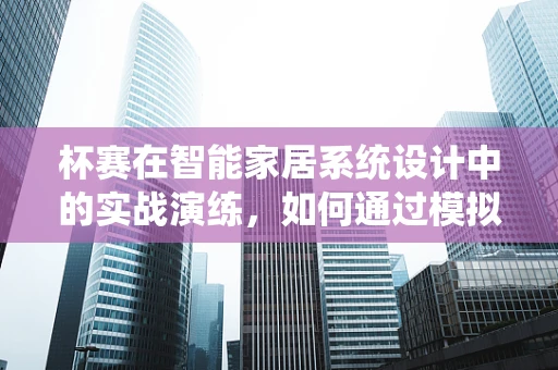 杯赛在智能家居系统设计中的实战演练，如何通过模拟竞赛提升用户体验？