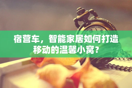 宿营车，智能家居如何打造移动的温馨小窝？