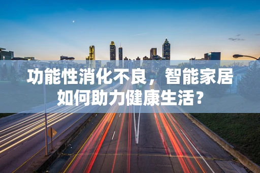 功能性消化不良，智能家居如何助力健康生活？