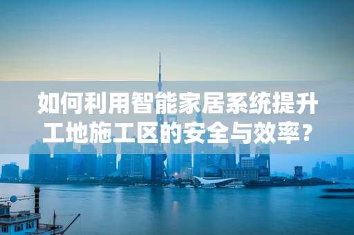 如何利用智能家居系统提升工地施工区的安全与效率？