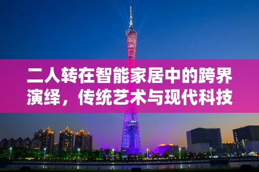 二人转在智能家居中的跨界演绎，传统艺术与现代科技的完美融合？