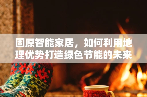 固原智能家居，如何利用地理优势打造绿色节能的未来？