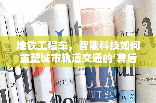 地铁工程车，智能科技如何重塑城市轨道交通的‘幕后英雄’？