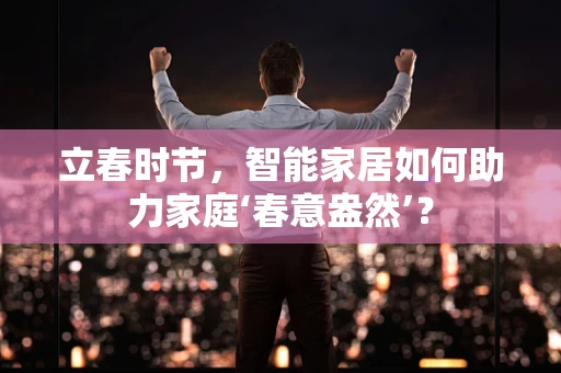 立春时节，智能家居如何助力家庭‘春意盎然’？