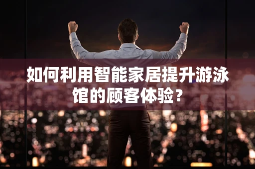 如何利用智能家居提升游泳馆的顾客体验？