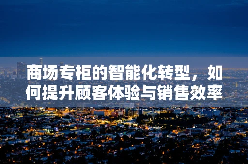 商场专柜的智能化转型，如何提升顾客体验与销售效率？