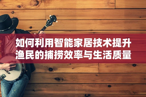 如何利用智能家居技术提升渔民的捕捞效率与生活质量？