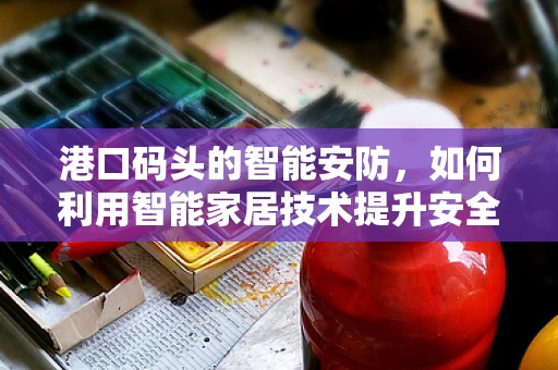 港口码头的智能安防，如何利用智能家居技术提升安全与效率？