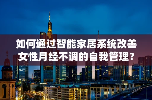 如何通过智能家居系统改善女性月经不调的自我管理？