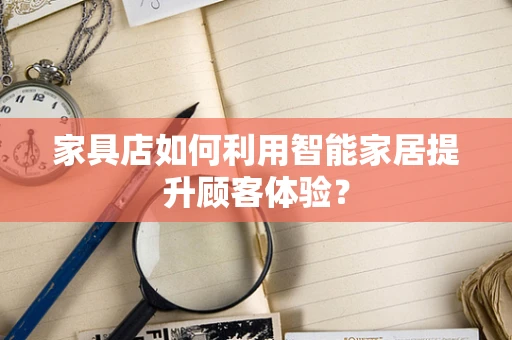 家具店如何利用智能家居提升顾客体验？