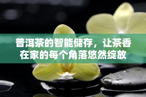普洱茶的智能储存，让茶香在家的每个角落悠然绽放