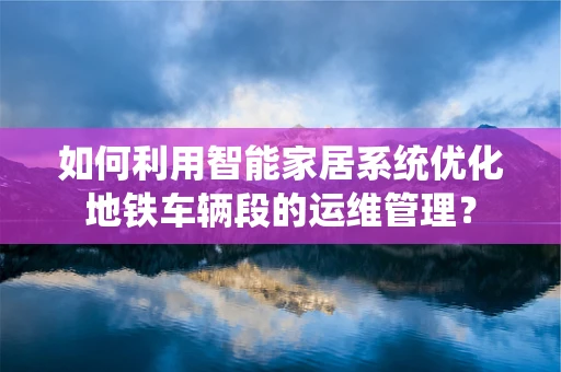 如何利用智能家居系统优化地铁车辆段的运维管理？