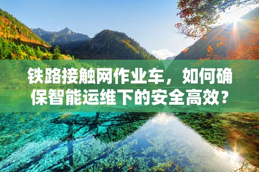铁路接触网作业车，如何确保智能运维下的安全高效？