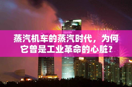 蒸汽机车的蒸汽时代，为何它曾是工业革命的心脏？