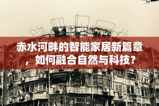 赤水河畔的智能家居新篇章，如何融合自然与科技？