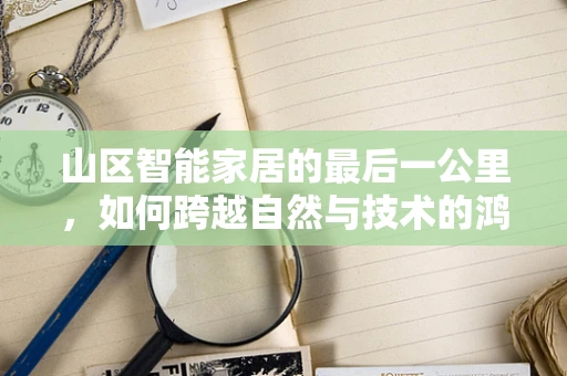山区智能家居的最后一公里，如何跨越自然与技术的鸿沟？