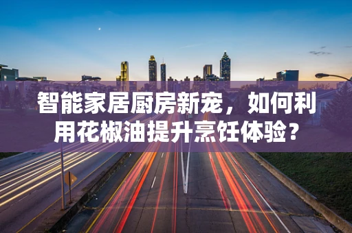 智能家居厨房新宠，如何利用花椒油提升烹饪体验？