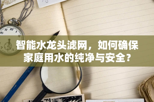 智能水龙头滤网，如何确保家庭用水的纯净与安全？