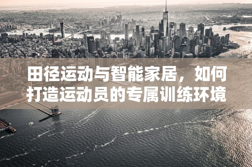 田径运动与智能家居，如何打造运动员的专属训练环境？