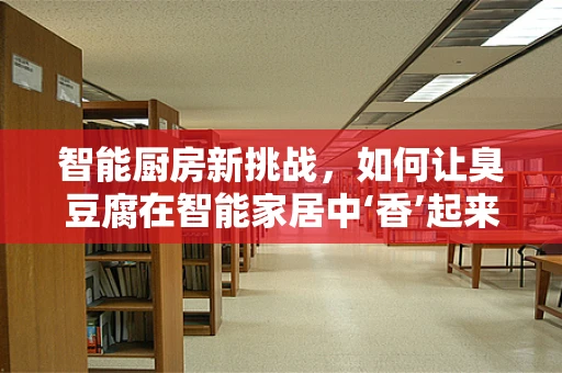 智能厨房新挑战，如何让臭豆腐在智能家居中‘香’起来？