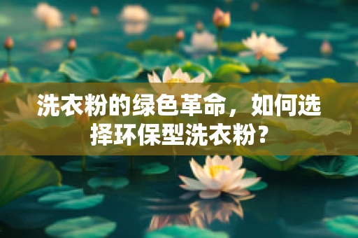 洗衣粉的绿色革命，如何选择环保型洗衣粉？