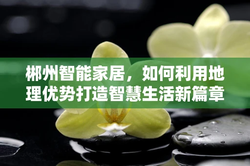 郴州智能家居，如何利用地理优势打造智慧生活新篇章？