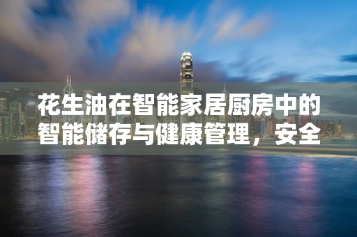 花生油在智能家居厨房中的智能储存与健康管理，安全与便利的双重考量