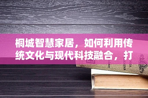 桐城智慧家居，如何利用传统文化与现代科技融合，打造特色智能家居体验？