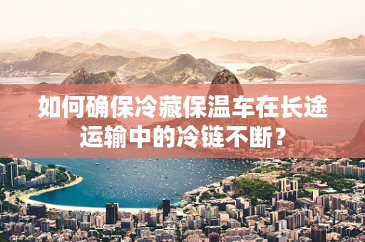 如何确保冷藏保温车在长途运输中的冷链不断？