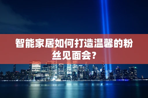 智能家居如何打造温馨的粉丝见面会？