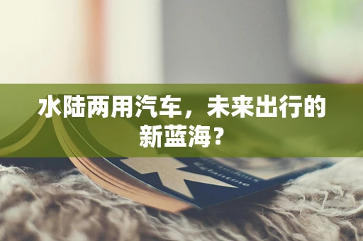 水陆两用汽车，未来出行的新蓝海？