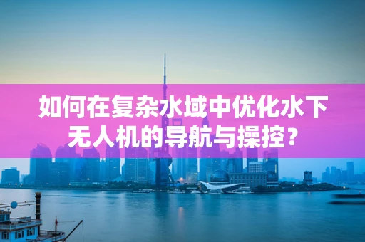 如何在复杂水域中优化水下无人机的导航与操控？