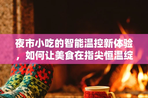夜市小吃的智能温控新体验，如何让美食在指尖恒温绽放？