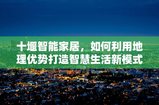 十堰智能家居，如何利用地理优势打造智慧生活新模式？