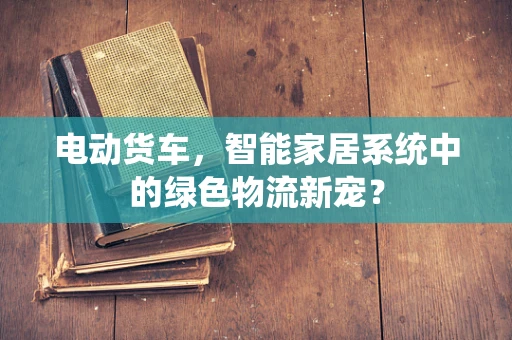 电动货车，智能家居系统中的绿色物流新宠？