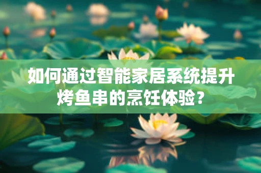 如何通过智能家居系统提升烤鱼串的烹饪体验？