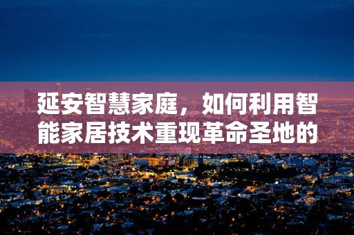 延安智慧家庭，如何利用智能家居技术重现革命圣地的历史温度？