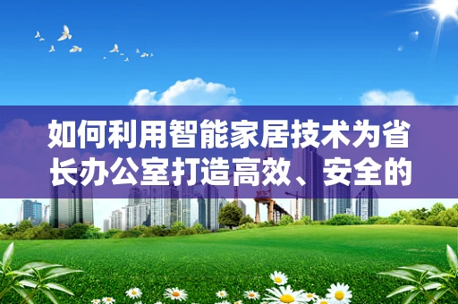 如何利用智能家居技术为省长办公室打造高效、安全的智慧空间？