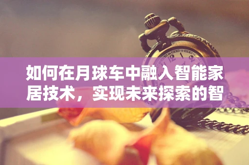 如何在月球车中融入智能家居技术，实现未来探索的智慧飞跃？