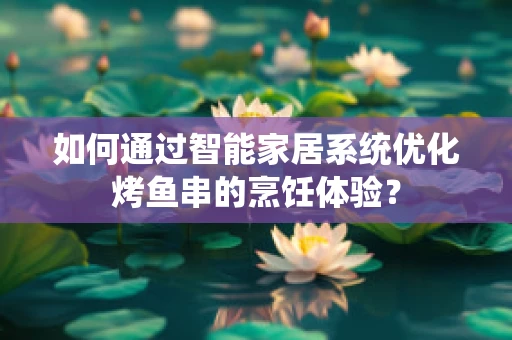 如何通过智能家居系统优化烤鱼串的烹饪体验？
