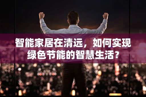 智能家居在清远，如何实现绿色节能的智慧生活？