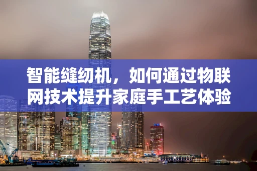智能缝纫机，如何通过物联网技术提升家庭手工艺体验？