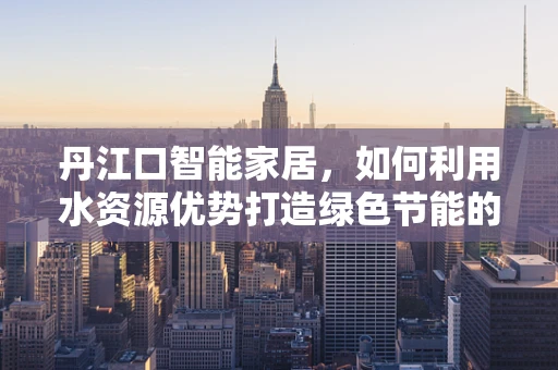 丹江口智能家居，如何利用水资源优势打造绿色节能的未来？