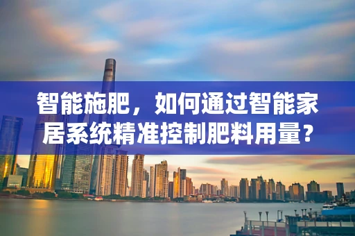 智能施肥，如何通过智能家居系统精准控制肥料用量？