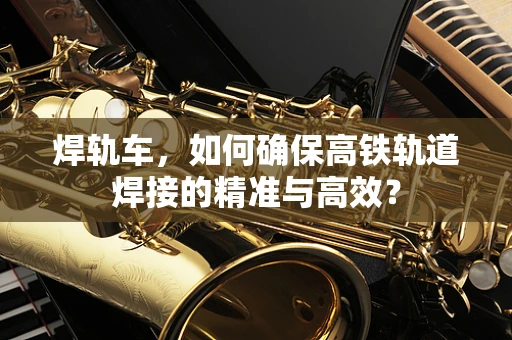 焊轨车，如何确保高铁轨道焊接的精准与高效？