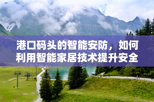 港口码头的智能安防，如何利用智能家居技术提升安全防护？