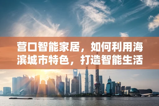 营口智能家居，如何利用海滨城市特色，打造智能生活新体验？