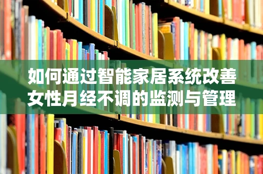 如何通过智能家居系统改善女性月经不调的监测与管理？