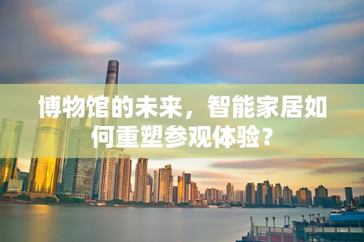 博物馆的未来，智能家居如何重塑参观体验？